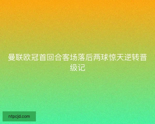 曼联欧冠首回合客场落后两球惊天逆转晋级记