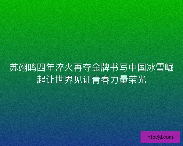 苏翊鸣四年淬火再夺金牌书写中国冰雪崛起让世界见证青春力量荣光