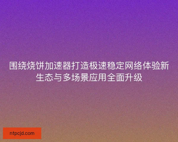 围绕烧饼加速器打造极速稳定网络体验新生态与多场景应用全面升级